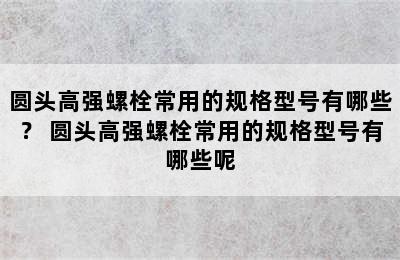 圆头高强螺栓常用的规格型号有哪些？ 圆头高强螺栓常用的规格型号有哪些呢